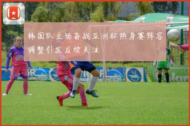 韩国队主场备战亚洲杯热身赛阵容调整引发后续关注