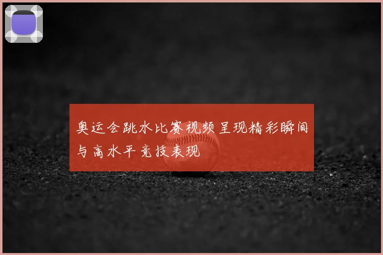 奥运会跳水比赛视频呈现精彩瞬间与高水平竞技表现