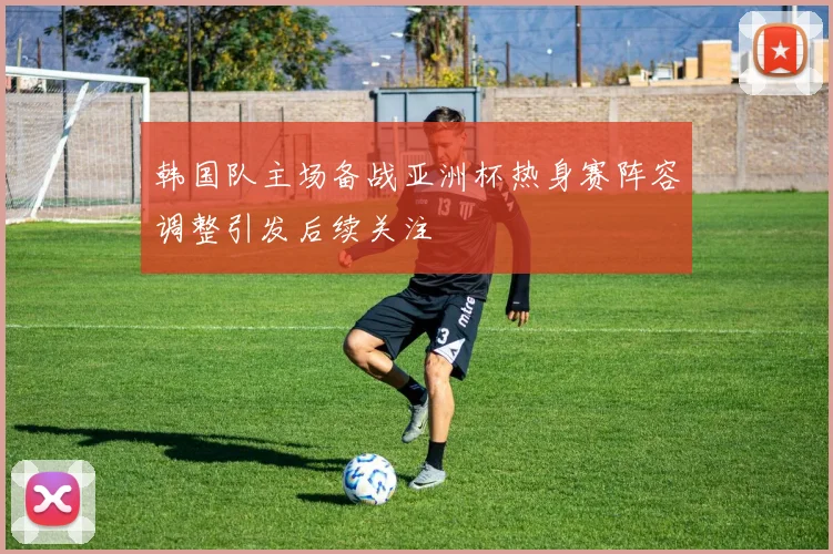 韩国队主场备战亚洲杯热身赛阵容调整引发后续关注