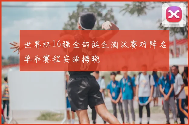 世界杯16强全部诞生淘汰赛对阵名单和赛程安排揭晓