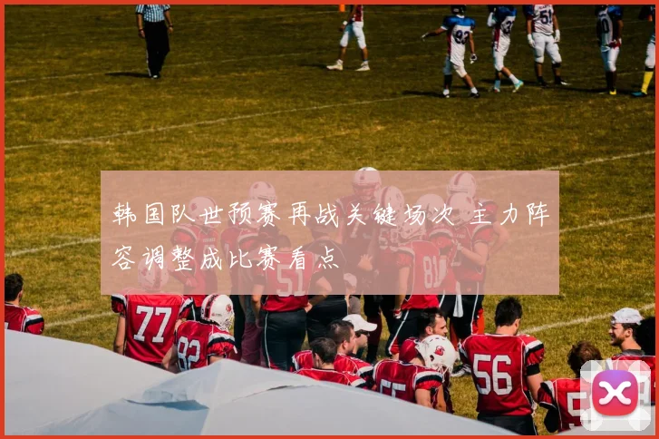 韩国队世预赛再战关键场次 主力阵容调整成比赛看点