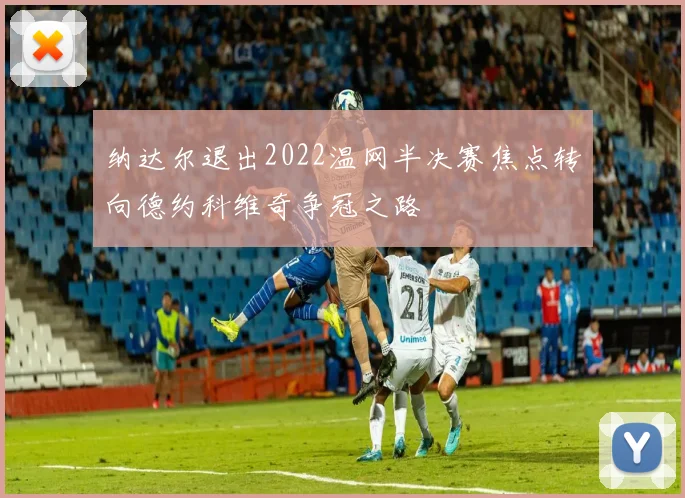 纳达尔退出2022温网半决赛焦点转向德约科维奇争冠之路