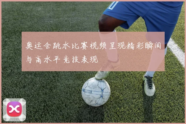 奥运会跳水比赛视频呈现精彩瞬间与高水平竞技表现
