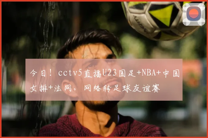 今日!cctv5直播U23国足+NBA+中国女排+法网,网络转足球友谊赛