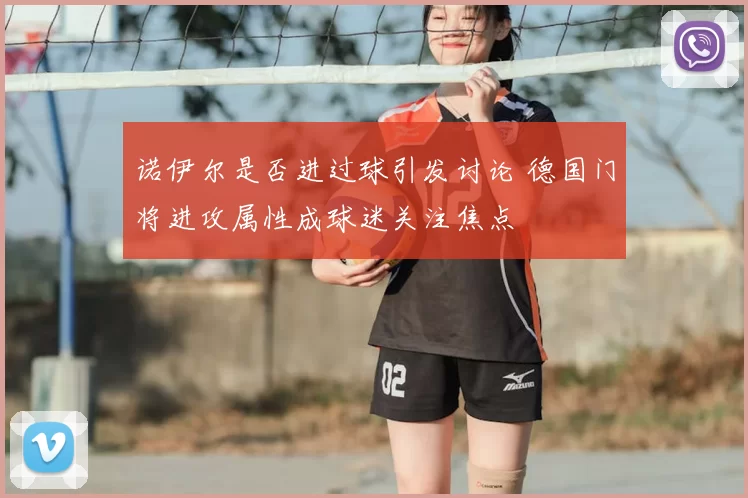 诺伊尔是否进过球引发讨论 德国门将进攻属性成球迷关注焦点