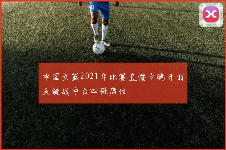 中国女篮2021年比赛直播今晚开打关键战冲击四强席位