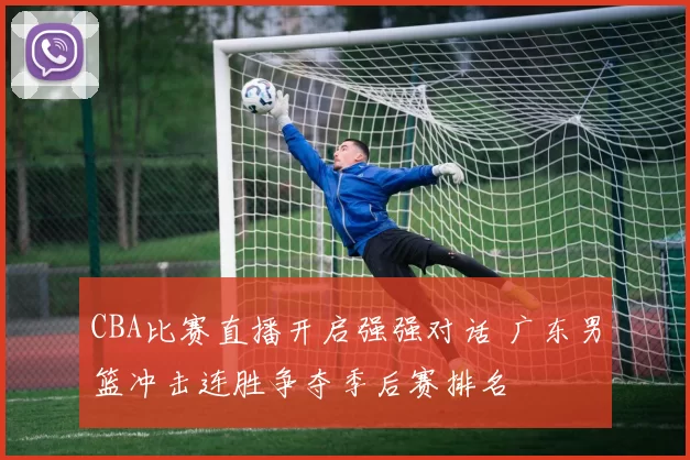 CBA比赛直播开启强强对话 广东男篮冲击连胜争夺季后赛排名