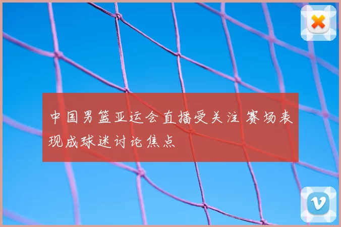 中国男篮亚运会直播受关注 赛场表现成球迷讨论焦点