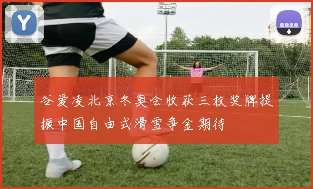 谷爱凌北京冬奥会收获三枚奖牌提振中国自由式滑雪争金期待