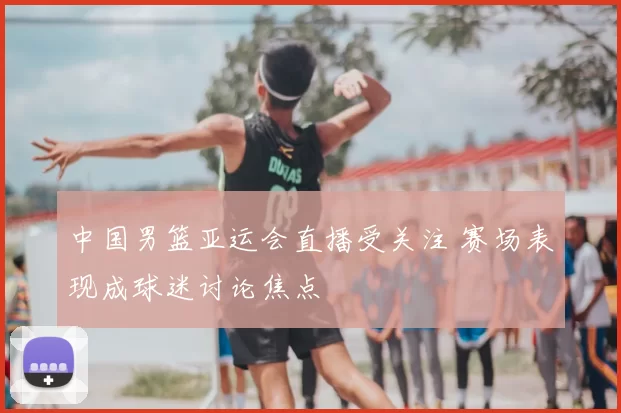 中国男篮亚运会直播受关注 赛场表现成球迷讨论焦点