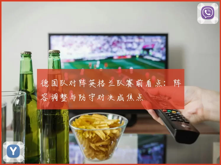 德国队对阵英格兰队赛前看点：阵容调整与防守对决成焦点