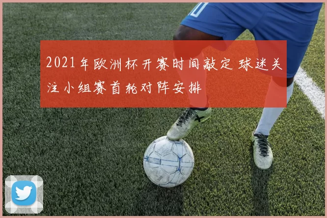 2021年欧洲杯开赛时间敲定 球迷关注小组赛首轮对阵安排