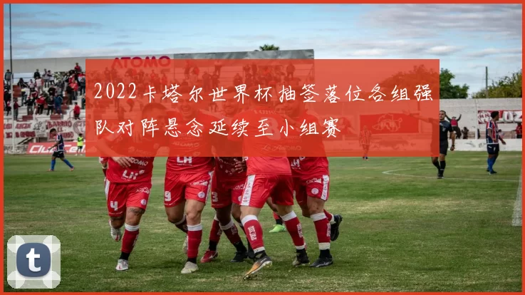 2022卡塔尔世界杯抽签落位各组强队对阵悬念延续至小组赛
