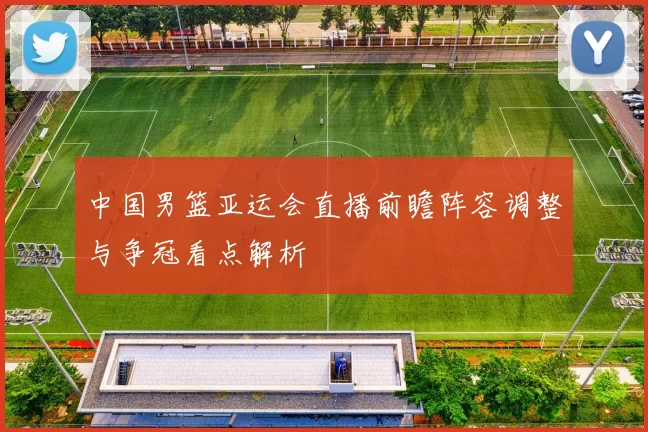 中国男篮亚运会直播前瞻阵容调整与争冠看点解析