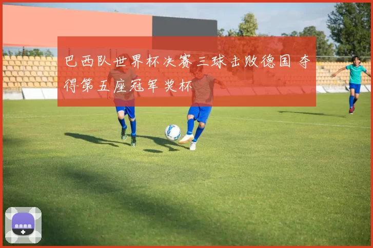 巴西队世界杯决赛三球击败德国 夺得第五座冠军奖杯