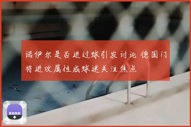 诺伊尔是否进过球引发讨论 德国门将进攻属性成球迷关注焦点
