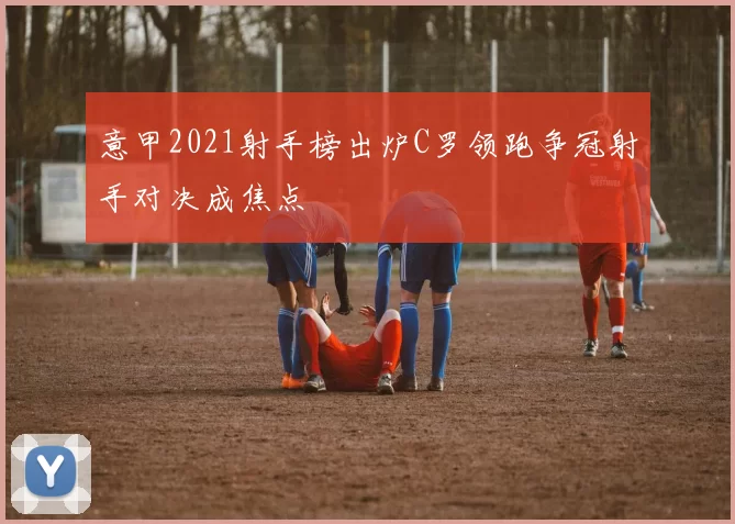 意甲2021射手榜出炉C罗领跑争冠射手对决成焦点