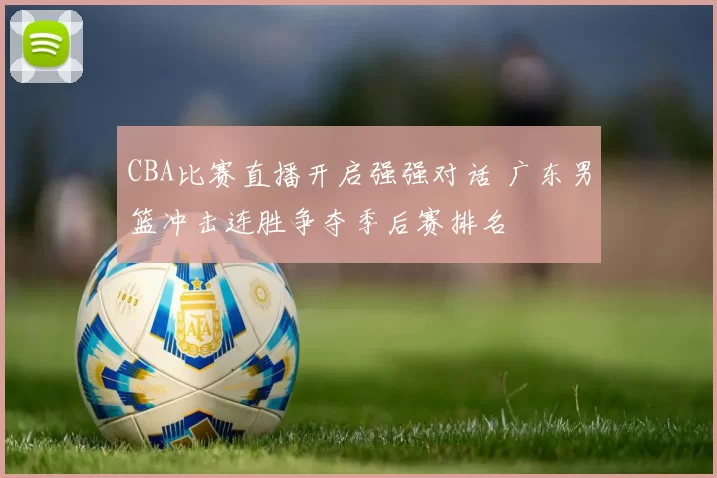 CBA比赛直播开启强强对话 广东男篮冲击连胜争夺季后赛排名