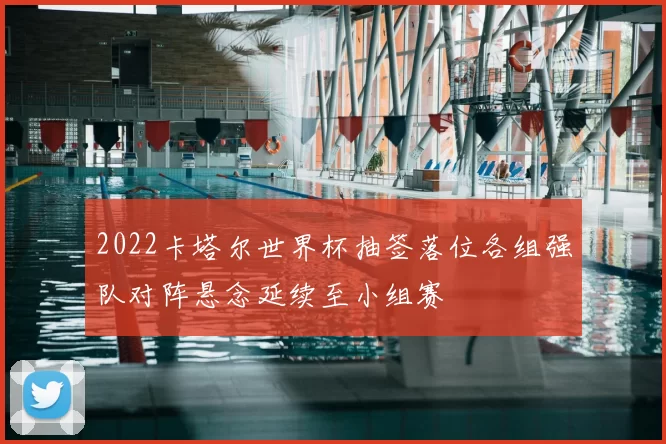 2022卡塔尔世界杯抽签落位各组强队对阵悬念延续至小组赛