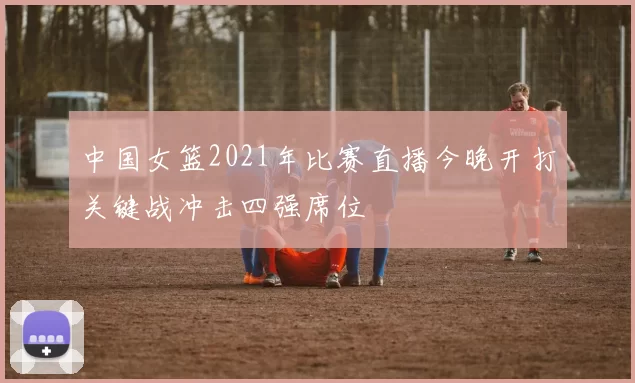 中国女篮2021年比赛直播今晚开打关键战冲击四强席位