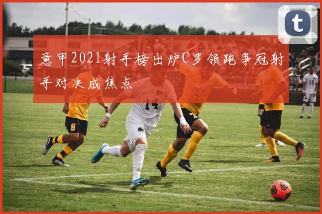 意甲2021射手榜出炉C罗领跑争冠射手对决成焦点
