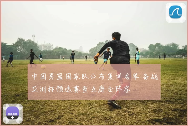 中国男篮国家队公布集训名单 备战亚洲杯预选赛重点磨合阵容