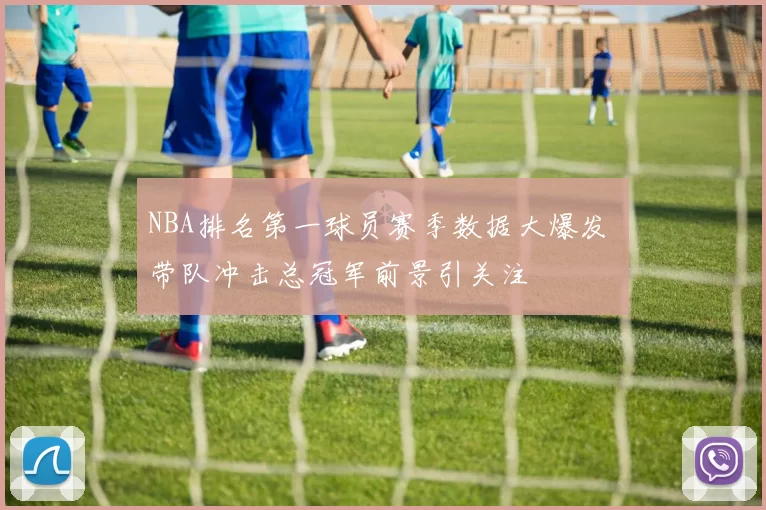NBA排名第一球员赛季数据大爆发 带队冲击总冠军前景引关注