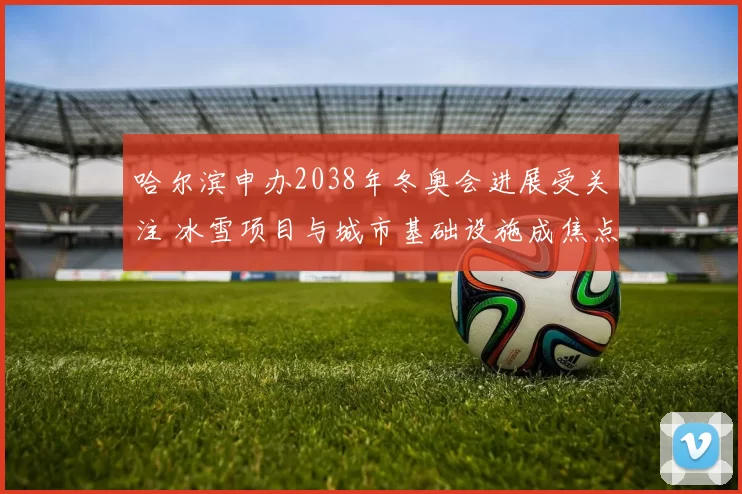 哈尔滨申办2038年冬奥会进展受关注 冰雪项目与城市基础设施成焦点