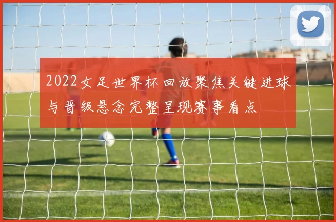 2022女足世界杯回放聚焦关键进球与晋级悬念完整呈现赛事看点